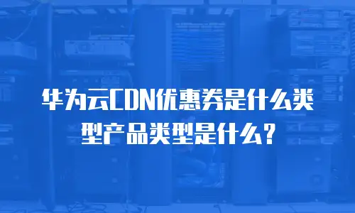 华为云CDN优惠券是什么类型产品类型是什么？