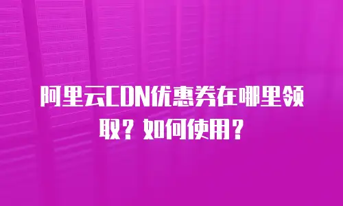 阿里云CDN优惠券在哪里领取？如何使用？