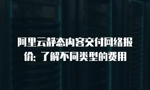 阿里云静态内容交付网络报价: 了解不同类型的费用