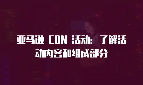 亚马逊 CDN 活动：了解活动内容和组成部分