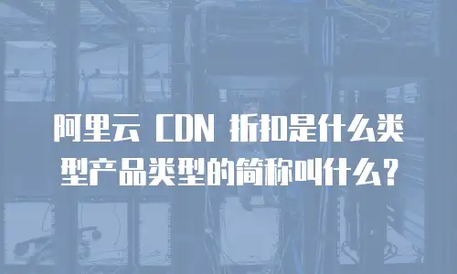 阿里云 CDN 折扣是什么类型产品类型的简称叫什么？