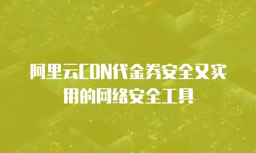阿里云CDN代金券安全又实用的网络安全工具