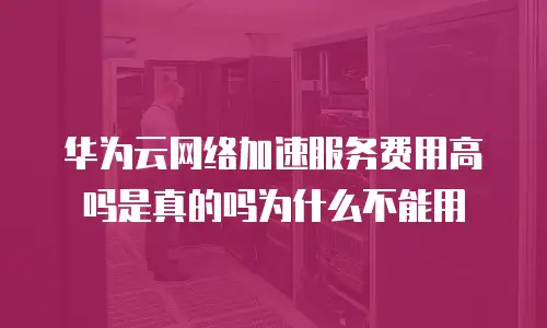 华为云网络加速服务费用高吗是真的吗为什么不能用