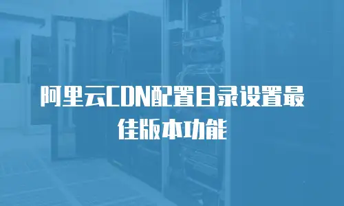 阿里云CDN配置目录设置最佳版本功能