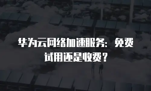 华为云网络加速服务：免费试用还是收费？