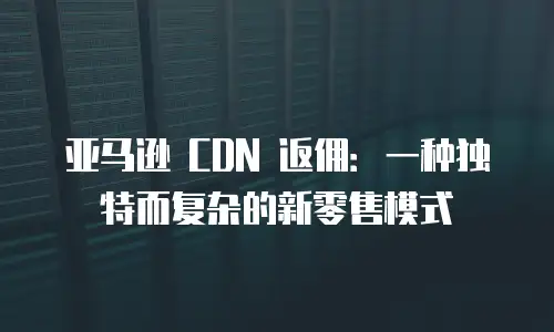 亚马逊 CDN 返佣：一种独特而复杂的新零售模式