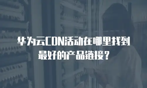 华为云CDN活动在哪里找到最好的产品链接？