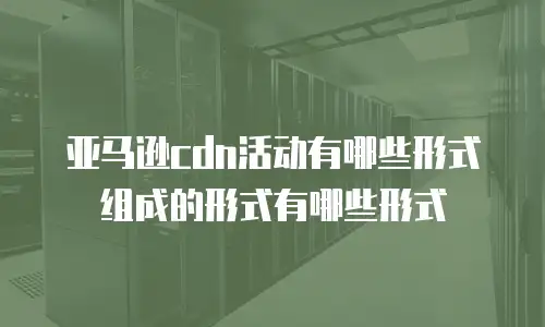 亚马逊cdn活动有哪些形式组成的形式有哪些形式