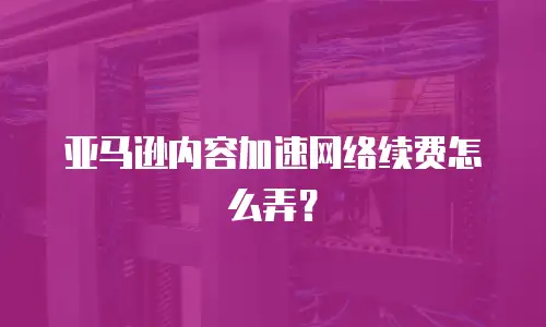 亚马逊内容加速网络续费怎么弄？