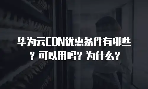 华为云CDN优惠条件有哪些？可以用吗？为什么？
