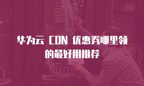 华为云 CDN 优惠券哪里领的最好用推荐