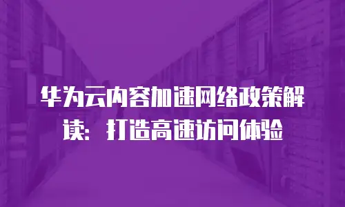 华为云内容加速网络政策解读：打造高速访问体验
