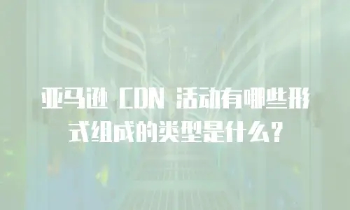 亚马逊 CDN 活动有哪些形式组成的类型是什么？