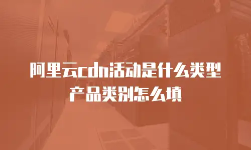 阿里云cdn活动是什么类型产品类别怎么填