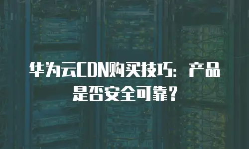 华为云CDN购买技巧：产品是否安全可靠？