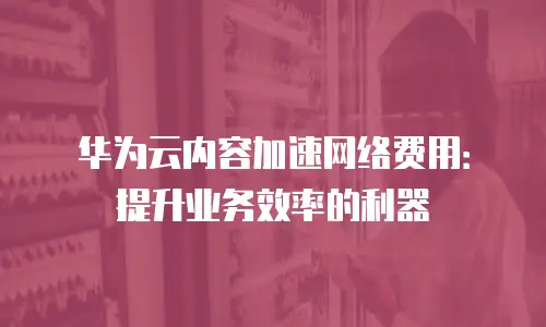 华为云内容加速网络费用：提升业务效率的利器