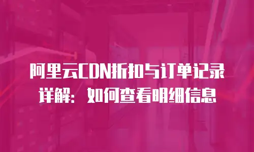阿里云CDN折扣与订单记录详解：如何查看明细信息
