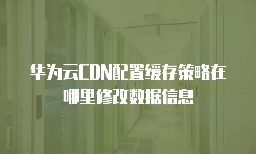 华为云CDN配置缓存策略在哪里修改数据信息