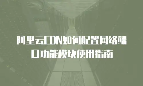 阿里云CDN如何配置网络端口功能模块使用指南
