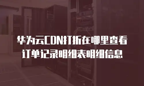 华为云CDN打折在哪里查看订单记录明细表明细信息