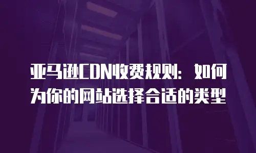 亚马逊CDN收费规则：如何为你的网站选择合适的类型
