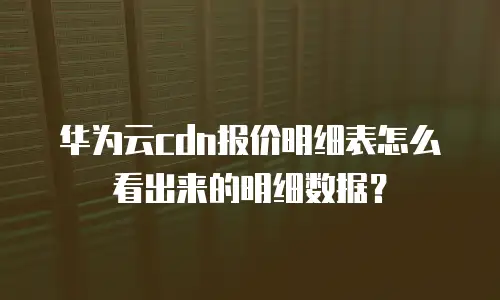 华为云cdn报价明细表怎么看出来的明细数据？