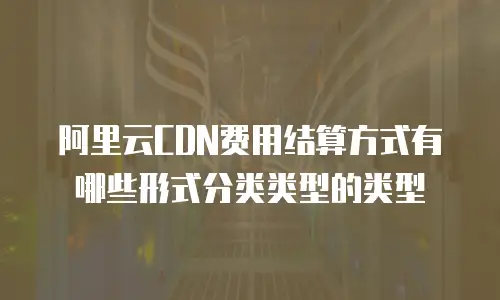 阿里云CDN费用结算方式有哪些形式分类类型的类型
