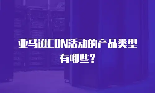 亚马逊CDN活动的产品类型有哪些？