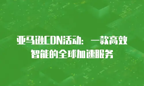 亚马逊CDN活动：一款高效智能的全球加速服务