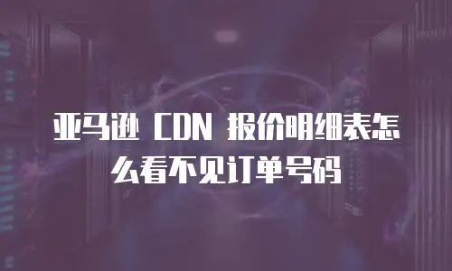 亚马逊 CDN 报价明细表怎么看不见订单号码