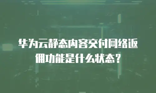 华为云静态内容交付网络返佣功能是什么状态？