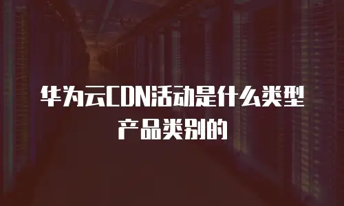 华为云CDN活动是什么类型产品类别的