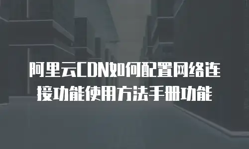 阿里云CDN如何配置网络连接功能使用方法手册功能