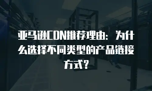 亚马逊CDN推荐理由：为什么选择不同类型的产品链接方式？