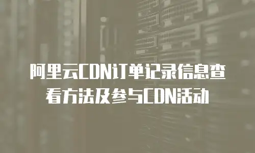 阿里云CDN订单记录信息查看方法及参与CDN活动