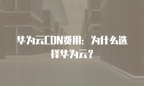 华为云CDN费用：为什么选择华为云？
