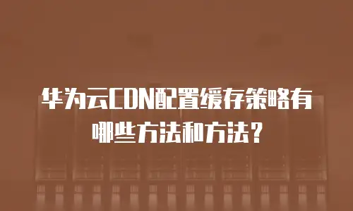 华为云CDN配置缓存策略有哪些方法和方法？
