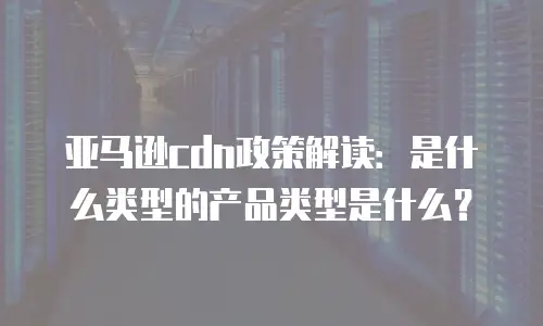 亚马逊cdn政策解读：是什么类型的产品类型是什么？