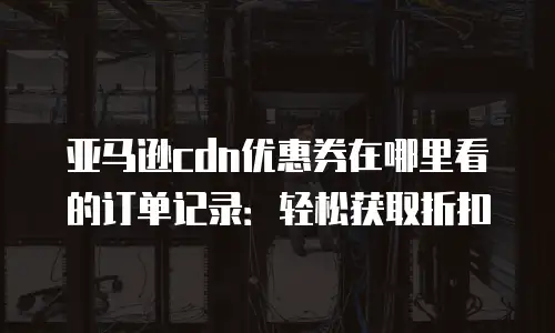 亚马逊cdn优惠券在哪里看的订单记录：轻松获取折扣