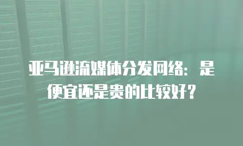 亚马逊流媒体分发网络：是便宜还是贵的比较好？