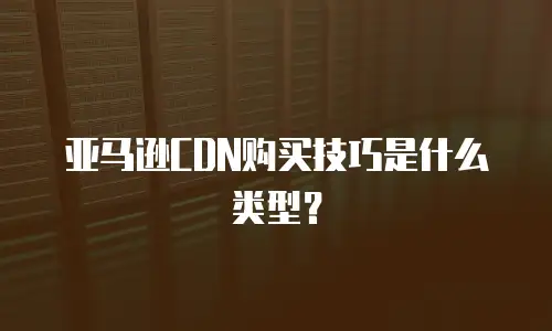 亚马逊CDN购买技巧是什么类型？