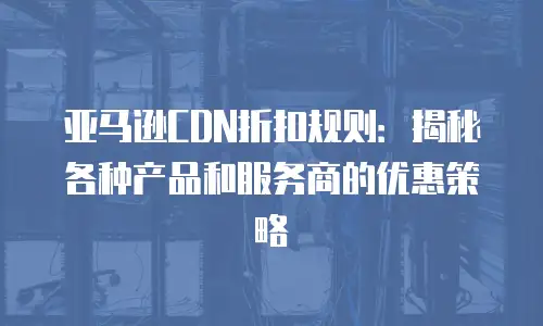 亚马逊CDN折扣规则：揭秘各种产品和服务商的优惠策略