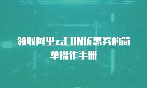 领取阿里云CDN优惠券的简单操作手册