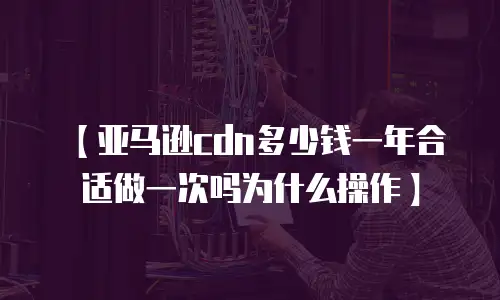 【亚马逊cdn多少钱一年合适做一次吗为什么操作】