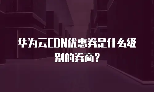 华为云CDN优惠券是什么级别的券商？ 