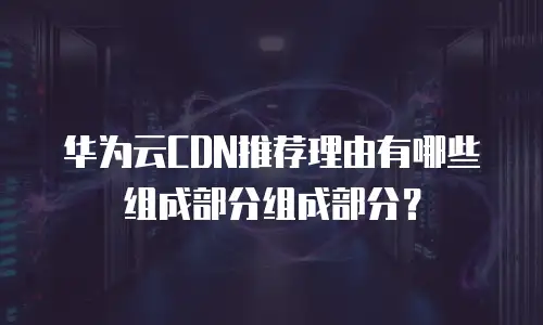 华为云CDN推荐理由有哪些组成部分组成部分？