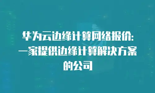 华为云边缘计算网络报价：一家提供边缘计算解决方案的公司