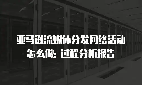 亚马逊流媒体分发网络活动怎么做: 过程分析报告