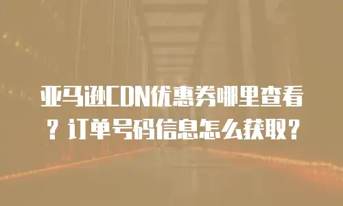 亚马逊CDN优惠券哪里查看？订单号码信息怎么获取？