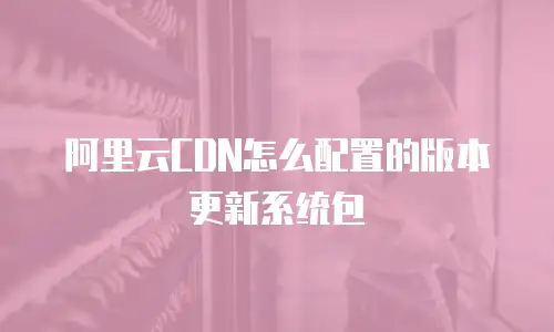 阿里云CDN怎么配置的版本更新系统包
